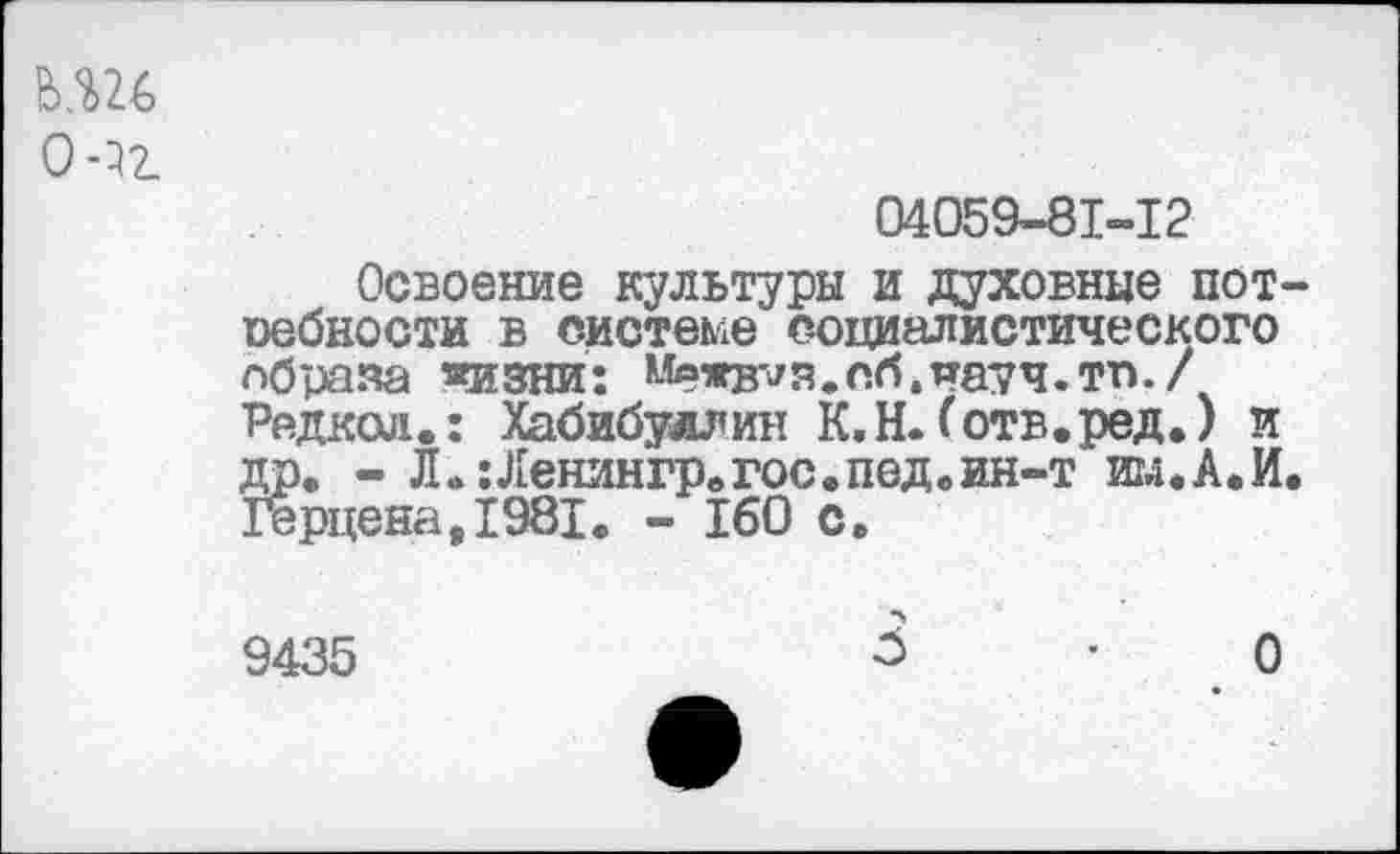 ﻿О 02.
04059-81-12
Освоение культуры и духовные пот-оебности в системе социалистического сбраяа «изии: Межв^в.сб.науч.тп. / Редкой.: Хабибуллин К.Н.(отв.ред.) и дп. - Л.:Ленингрвгос.пед.ин-т игд.А.И. Герцена,1981. - 160 с.
9435
3	• О